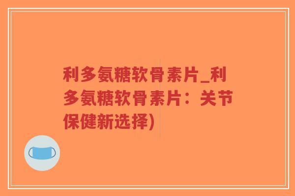 利多氨糖软骨素片_利多氨糖软骨素片：关节保健新选择)-第1张图片-超越