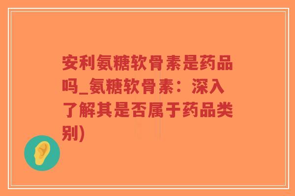安利氨糖软骨素是药品吗_氨糖软骨素：深入了解其是否属于药品类别)-第1张图片-超越