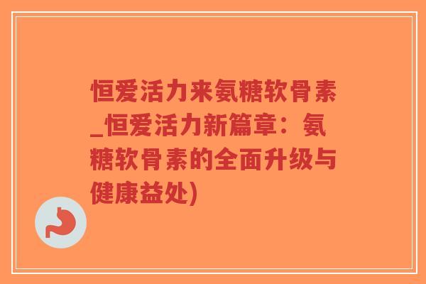 恒爱活力来氨糖软骨素_恒爱活力新篇章：氨糖软骨素的全面升级与健康益处)-第1张图片-超越