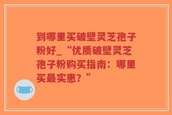 到哪里买破壁灵芝孢子粉好_“优质破壁灵芝孢子粉购买指南:哪里买最实惠?”-第1张图片-超越 到哪里买破壁灵芝孢子粉好_“优质破壁灵芝孢子粉购买指南:哪里买最实惠?”-第1张图片-超越