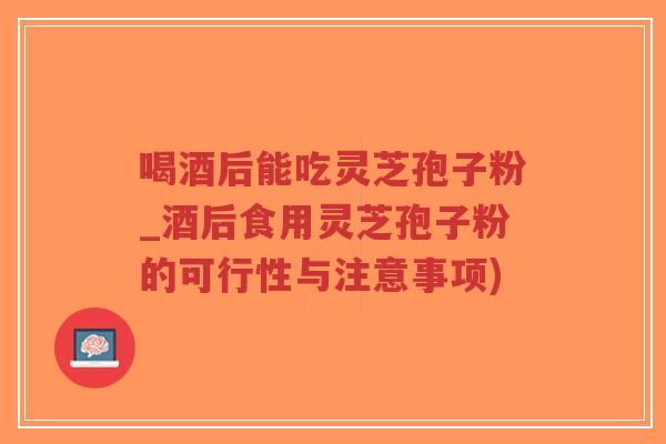 喝酒后能吃灵芝孢子粉_酒后食用灵芝孢子粉的可行性与注意事项)-第1张图片-超越