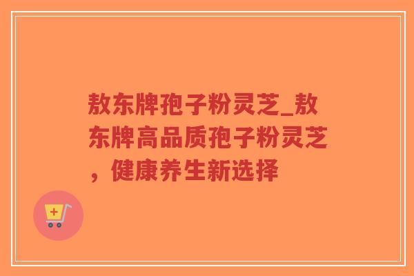 敖东牌孢子粉灵芝_敖东牌高品质孢子粉灵芝,健康养生新选择-第1张图片-超越 敖东牌孢子粉灵芝_敖东牌高品质孢子粉灵芝,健康养生新选择-第1张图片-超越