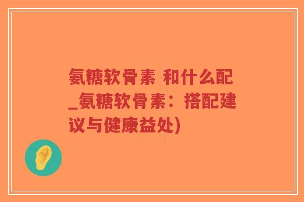 氨糖软骨素 和什么配_氨糖软骨素:搭配建议与健康益处)-第1张图片-超越 氨糖软骨素 和什么配_氨糖软骨素:搭配建议与健康益处)-第1张图片-超越