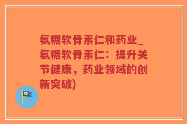 氨糖软骨素仁和药业_氨糖软骨素仁:提升关节健康,药业领域的创新突破)-第1张图片-超越 氨糖软骨素仁和药业_氨糖软骨素仁:提升关节健康,药业领域的创新突破)-第1张图片-超越
