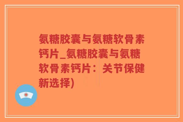 氨糖胶囊与氨糖软骨素钙片_氨糖胶囊与氨糖软骨素钙片:关节保健新选择)-第1张图片-超越 氨糖胶囊与氨糖软骨素钙片_氨糖胶囊与氨糖软骨素钙片:关节保健新选择)-第1张图片-超越