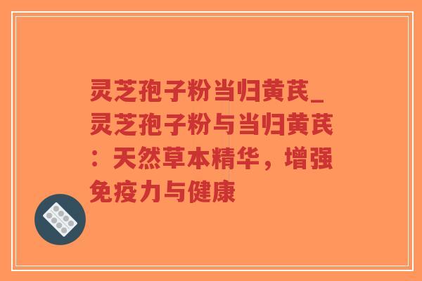 灵芝孢子粉当归黄芪_灵芝孢子粉与当归黄芪：天然草本精华，增强免疫力与健康-第1张图片-超越