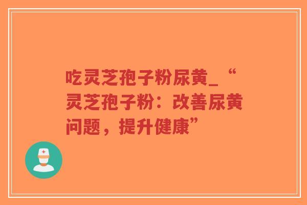 吃灵芝孢子粉尿黄_“灵芝孢子粉:改善尿黄问题,提升健康”-第1张图片-超越 吃灵芝孢子粉尿黄_“灵芝孢子粉:改善尿黄问题,提升健康”-第1张图片-超越
