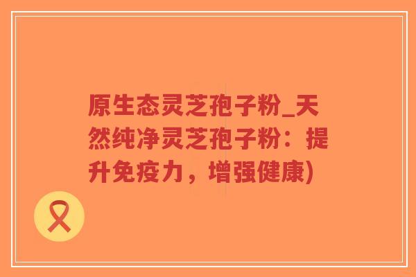 原生态灵芝孢子粉_天然纯净灵芝孢子粉:提升免疫力,增强健康)-第1张图片-超越 原生态灵芝孢子粉_天然纯净灵芝孢子粉:提升免疫力,增强健康)-第1张图片-超越