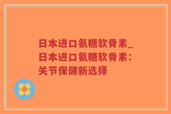 日本进口氨糖软骨素_日本进口氨糖软骨素:关节保健新选择-第1张图片-超越 日本进口氨糖软骨素_日本进口氨糖软骨素:关节保健新选择-第1张图片-超越