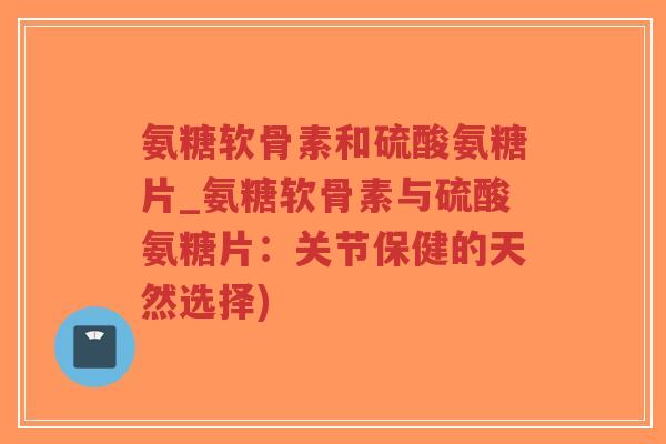 氨糖软骨素和硫酸氨糖片_氨糖软骨素与硫酸氨糖片：关节保健的天然选择)-第1张图片-超越