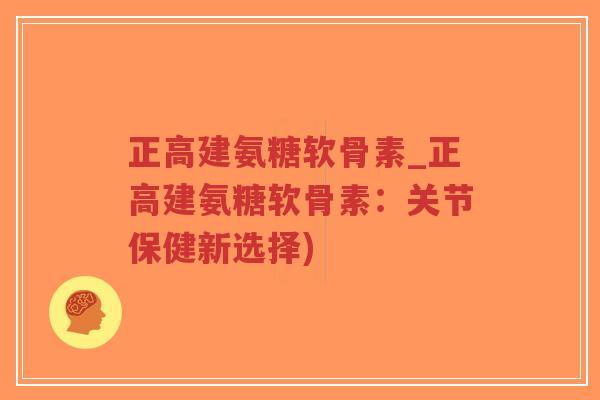 正高建氨糖软骨素_正高建氨糖软骨素：关节保健新选择)-第1张图片-超越