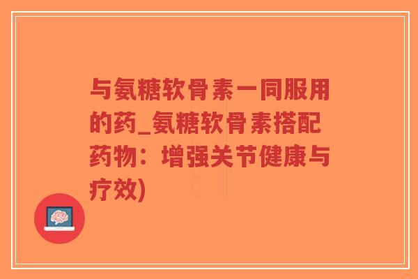 与氨糖软骨素一同服用的药_氨糖软骨素搭配药物：增强关节健康与疗效)-第1张图片-超越