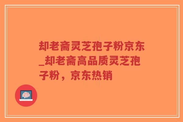 却老斋灵芝孢子粉京东_却老斋高品质灵芝孢子粉,京东热销-第1张图片-超越 却老斋灵芝孢子粉京东_却老斋高品质灵芝孢子粉,京东热销-第1张图片-超越