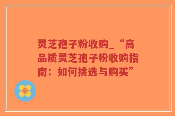 灵芝孢子粉收购_“高品质灵芝孢子粉收购指南:如何挑选与购买”-第1张图片-超越 灵芝孢子粉收购_“高品质灵芝孢子粉收购指南:如何挑选与购买”-第1张图片-超越