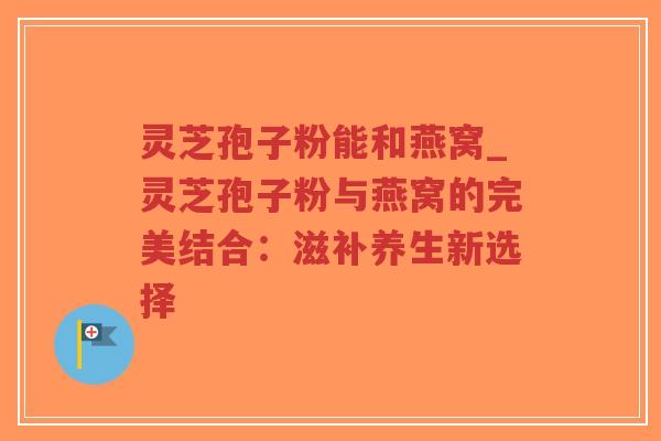 灵芝孢子粉能和燕窝_灵芝孢子粉与燕窝的完美结合:滋补养生新选择-第1张图片-超越 灵芝孢子粉能和燕窝_灵芝孢子粉与燕窝的完美结合:滋补养生新选择-第1张图片-超越