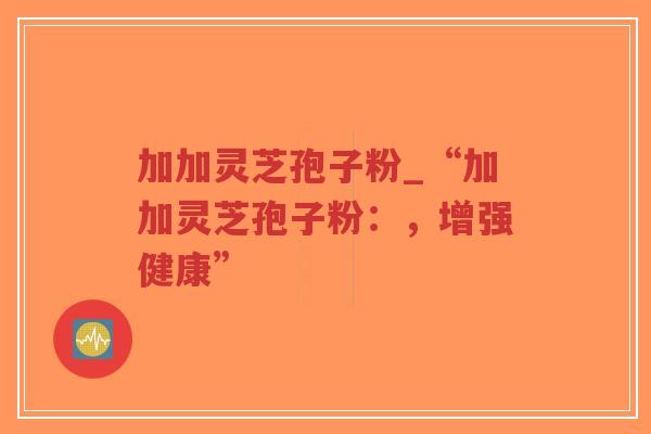 加加灵芝孢子粉_“加加灵芝孢子粉：，增强健康”-第1张图片-超越