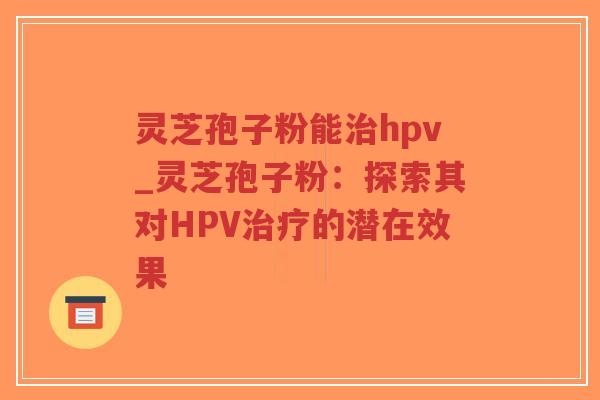 灵芝孢子粉能治hpv_灵芝孢子粉：探索其对HPV治疗的潜在效果-第1张图片-超越