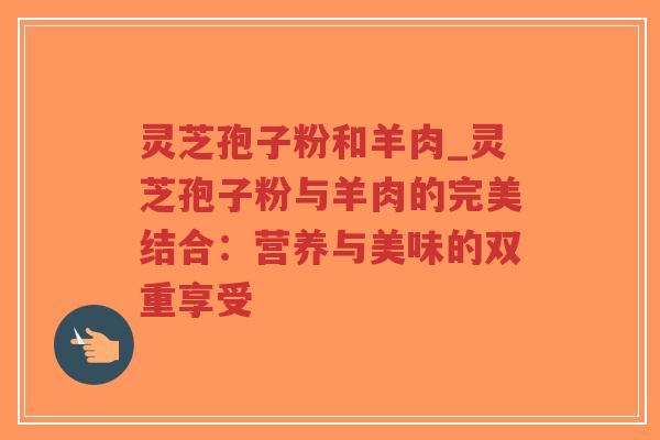灵芝孢子粉和羊肉_灵芝孢子粉与羊肉的完美结合：营养与美味的双重享受-第1张图片-超越