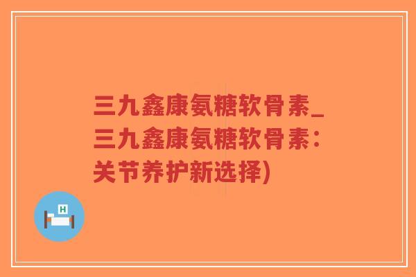 三九鑫康氨糖软骨素_三九鑫康氨糖软骨素:关节养护新选择)-第1张图片-超越 三九鑫康氨糖软骨素_三九鑫康氨糖软骨素:关节养护新选择)-第1张图片-超越