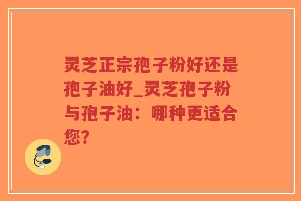 灵芝正宗孢子粉好还是孢子油好_灵芝孢子粉与孢子油:哪种更适合您?-第1张图片-超越 灵芝正宗孢子粉好还是孢子油好_灵芝孢子粉与孢子油:哪种更适合您?-第1张图片-超越