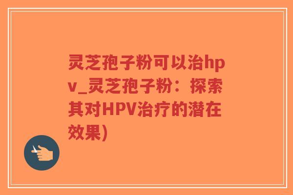 灵芝孢子粉可以治hpv_灵芝孢子粉:探索其对HPV治疗的潜在效果)-第1张图片-超越 灵芝孢子粉可以治hpv_灵芝孢子粉:探索其对HPV治疗的潜在效果)-第1张图片-超越