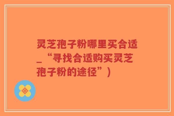 灵芝孢子粉哪里买合适_“寻找合适购买灵芝孢子粉的途径”)-第1张图片-超越 灵芝孢子粉哪里买合适_“寻找合适购买灵芝孢子粉的途径”)-第1张图片-超越