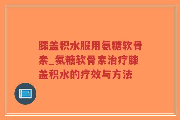 膝盖积水服用氨糖软骨素_氨糖软骨素治疗膝盖积水的疗效与方法-第1张图片-超越