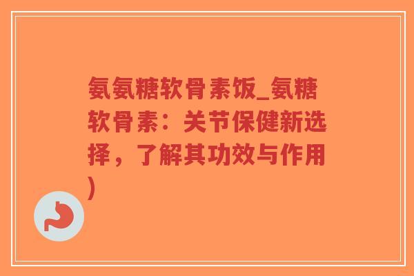 氨氨糖软骨素饭_氨糖软骨素：关节保健新选择，了解其功效与作用)-第1张图片-超越