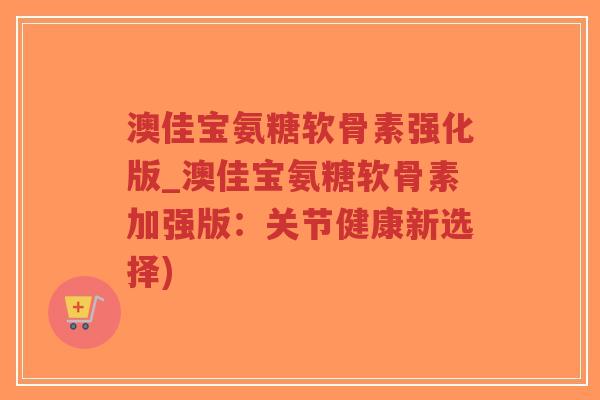 澳佳宝氨糖软骨素强化版_澳佳宝氨糖软骨素加强版:关节健康新选择)-第1张图片-超越 澳佳宝氨糖软骨素强化版_澳佳宝氨糖软骨素加强版:关节健康新选择)-第1张图片-超越