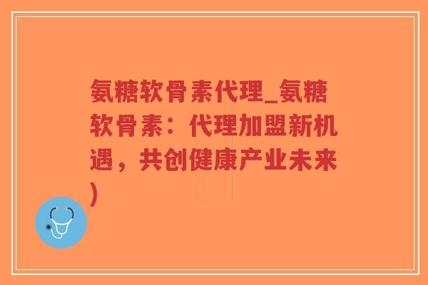 氨糖软骨素代理_氨糖软骨素：代理加盟新机遇，共创健康产业未来)-第1张图片-超越