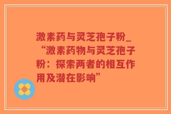 激素药与灵芝孢子粉_“激素药物与灵芝孢子粉：探索两者的相互作用及潜在影响”-第1张图片-超越