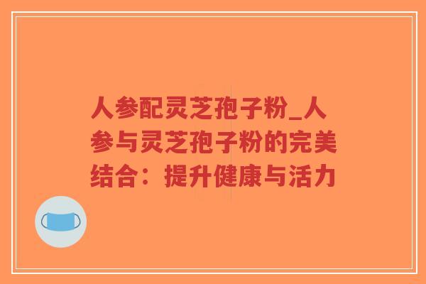 人参配灵芝孢子粉_人参与灵芝孢子粉的完美结合:提升健康与活力-第1张图片-超越 人参配灵芝孢子粉_人参与灵芝孢子粉的完美结合:提升健康与活力-第1张图片-超越