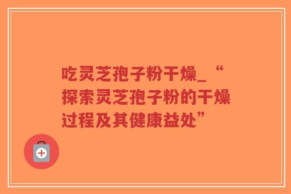 吃灵芝孢子粉干燥_“探索灵芝孢子粉的干燥过程及其健康益处”-第1张图片-超越