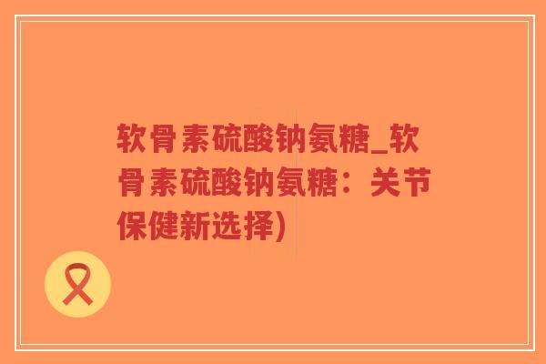 软骨素硫酸钠氨糖_软骨素硫酸钠氨糖:关节保健新选择)-第1张图片-超越 软骨素硫酸钠氨糖_软骨素硫酸钠氨糖:关节保健新选择)-第1张图片-超越
