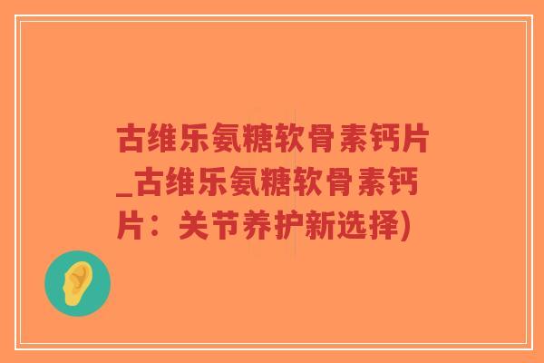 古维乐氨糖软骨素钙片_古维乐氨糖软骨素钙片：关节养护新选择)-第1张图片-超越