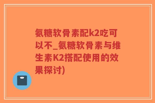 氨糖软骨素配k2吃可以不_氨糖软骨素与维生素K2搭配使用的效果探讨)-第1张图片-超越 氨糖软骨素配k2吃可以不_氨糖软骨素与维生素K2搭配使用的效果探讨)-第1张图片-超越