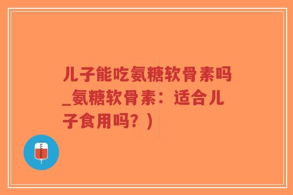 儿子能吃氨糖软骨素吗_氨糖软骨素：适合儿子食用吗？)-第1张图片-超越