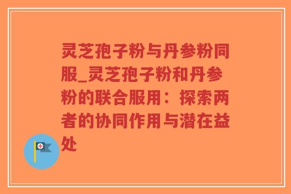 灵芝孢子粉与丹参粉同服_灵芝孢子粉和丹参粉的联合服用:探索两者的协同作用与潜在益处-第1张图片-超越 灵芝孢子粉与丹参粉同服_灵芝孢子粉和丹参粉的联合服用:探索两者的协同作用与潜在益处-第1张图片-超越
