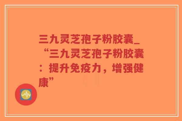 三九灵芝孢子粉胶囊_“三九灵芝孢子粉胶囊:提升免疫力,增强健康”-第1张图片-超越 三九灵芝孢子粉胶囊_“三九灵芝孢子粉胶囊:提升免疫力,增强健康”-第1张图片-超越