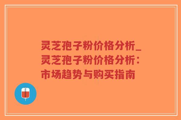 灵芝孢子粉价格分析_灵芝孢子粉价格分析：市场趋势与购买指南-第1张图片-超越