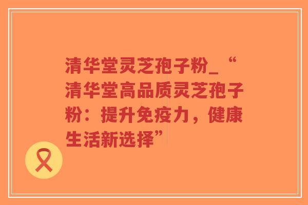 清华堂灵芝孢子粉_“清华堂高品质灵芝孢子粉:提升免疫力,健康生活新选择”-第1张图片-超越 清华堂灵芝孢子粉_“清华堂高品质灵芝孢子粉:提升免疫力,健康生活新选择”-第1张图片-超越
