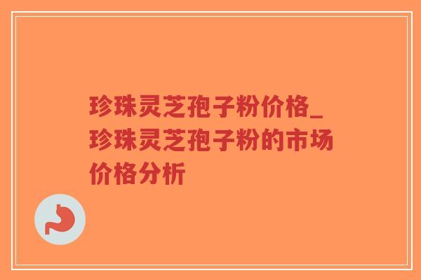 珍珠灵芝孢子粉价格_珍珠灵芝孢子粉的市场价格分析-第1张图片-超越 珍珠灵芝孢子粉价格_珍珠灵芝孢子粉的市场价格分析-第1张图片-超越