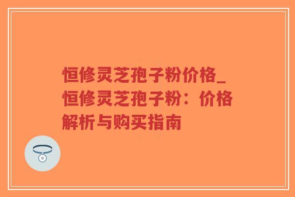 恒修灵芝孢子粉价格_恒修灵芝孢子粉:价格解析与购买指南-第1张图片-超越 恒修灵芝孢子粉价格_恒修灵芝孢子粉:价格解析与购买指南-第1张图片-超越