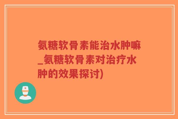 氨糖软骨素能治水肿嘛_氨糖软骨素对治疗水肿的效果探讨)-第1张图片-超越 氨糖软骨素能治水肿嘛_氨糖软骨素对治疗水肿的效果探讨)-第1张图片-超越