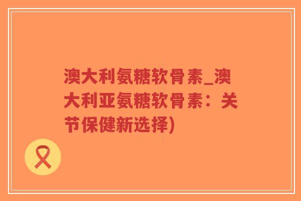 澳大利氨糖软骨素_澳大利亚氨糖软骨素：关节保健新选择)-第1张图片-超越
