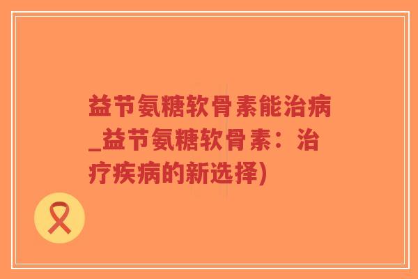 益节氨糖软骨素能治病_益节氨糖软骨素:治疗疾病的新选择)-第1张图片-超越 益节氨糖软骨素能治病_益节氨糖软骨素:治疗疾病的新选择)-第1张图片-超越
