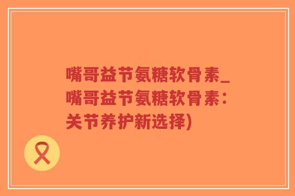 嘴哥益节氨糖软骨素_嘴哥益节氨糖软骨素:关节养护新选择)-第1张图片-超越 嘴哥益节氨糖软骨素_嘴哥益节氨糖软骨素:关节养护新选择)-第1张图片-超越