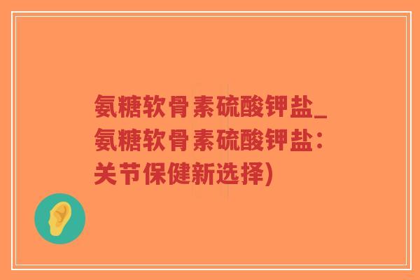 氨糖软骨素硫酸钾盐_氨糖软骨素硫酸钾盐:关节保健新选择)-第1张图片-超越 氨糖软骨素硫酸钾盐_氨糖软骨素硫酸钾盐:关节保健新选择)-第1张图片-超越