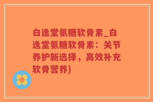 白逸堂氨糖软骨素_白逸堂氨糖软骨素:关节养护新选择,高效补充软骨营养)-第1张图片-超越 白逸堂氨糖软骨素_白逸堂氨糖软骨素:关节养护新选择,高效补充软骨营养)-第1张图片-超越