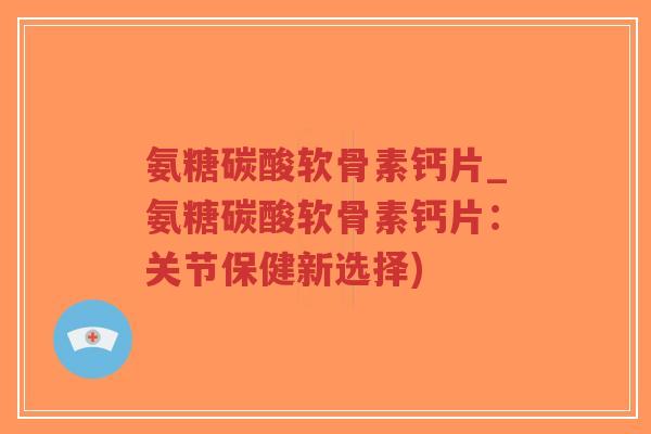 氨糖碳酸软骨素钙片_氨糖碳酸软骨素钙片：关节保健新选择)-第1张图片-超越